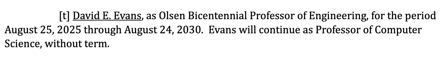 David E. Evans, as Olsen Bicentennial Professor of Engineering, for the periodAugust 25, 2025 through August 24, 2030. Evans will continue as Professor of Computer
Science, without term.